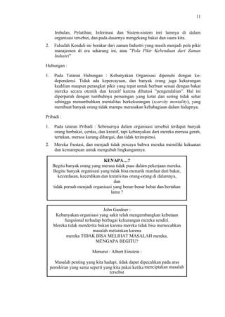 11

Imbalan, Pelatihan, Informasi dan Sistem-sistem inti lainnya di dalam
organisasi tersebut, dan pada dasarnya mengekang bakat dan suara kita.
2.

Falsafah Kendali ini berakar dari zaman Industri yang masih menjadi pola pikir
manajemen di era sekarang ini, atau ”Pola Pikir Kebendaan dari Zaman
Industri”

Hubungan :
1.

Pada Tataran Hubungan : Kebanyakan Organisasi dipenuhi dengan kodependensi. Tidak ada kepercayaan, dan banyak orang juga kekurangan
keahlian maupun perangkat pikir yang tepat untuk berbuat sesuai dengan bakat
mereka secara otentik dan kreatif karena dibatasi ”pengendalian”. Hal ini
diperparah dengan tumbuhnya persaingan yang ketat dan sering tidak sehat
sehingga menumbuhkan mentalitas berkekurangan (scarcity mentality), yang
membuat banyak orang tidak mampu merasakan kebahagiaan dalam hidupnya.

Pribadi :
1.

Pada tataran Pribadi : Sebenarnya dalam organisasi tersebut terdapat banyak
orang berbakat, cerdas, dan kreatif, tapi kebanyakan dari mereka merasa gerah,
tertekan, merasa kurang dihargai, dan tidak terinspirasi.

2.

Mereka frustasi, dan menjadi tidak percaya bahwa mereka memiliki kekuatan
dan kemampuan untuk mengubah lingkungannya.
KENAPA…?
Begitu banyak orang yang merasa tidak puas dalam pekerjaan mereka.
Begitu banyak organisasi yang tidak bisa menarik manfaat dari bakat,
kecerdasan, kecerdikan dan kreativitas orang-orang di dalamnya,
dan
tidak pernah menjadi organisasi yang benar-benar hebat dan bertahan
lama ?

John Gardner :
Kebanyakan organisasi yang sakit telah mengembangkan kebutaan
fungsional terhadap berbagai kekurangan mereka sendiri.
Mereka tidak menderita bukan karena mereka tidak bisa memecahkan
masalah melainkan karena
mereka TIDAK BISA MELIHAT MASALAH mereka.
MENGAPA BEGITU?
Menurut : Albert Einstein :
Masalah penting yang kita hadapi, tidak dapat dipecahkan pada aras
pemikiran yang sama seperti yang kita pakai ketika menciptakan masalah
tersebut

 