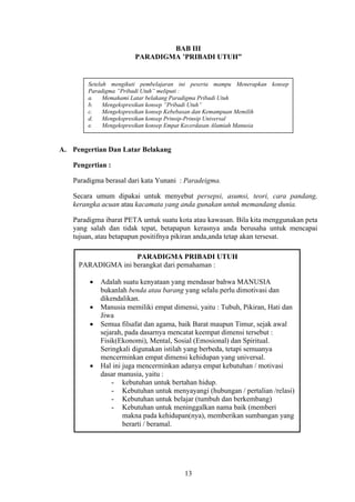 BAB III
PARADIGMA ’PRIBADI UTUH”

Setelah mengikuti pembelajaran ini peserta mampu Menerapkan konsep
Paradigma ”Pribadi Utuh” meliputi :
a.
Memahami Latar belakang Paradigma Pribadi Utuh
b.
Mengekspresikan konsep ”Pribadi Utuh”
c.
Mengekspresikan konsep Kebebasan dan Kemampuan Memilih
d.
Mengekspresikan konsep Prinsip-Prinsip Universal
e.
Mengekspresikan konsep Empat Kecerdasan Alamiah Manusia

A. Pengertian Dan Latar Belakang
Pengertian :
Paradigma berasal dari kata Yunani : Paradeigma.
Secara umum dipakai untuk menyebut persepsi, asumsi, teori, cara pandang,
kerangka acuan atau kacamata yang anda gunakan untuk memandang dunia.
Paradigma ibarat PETA untuk suatu kota atau kawasan. Bila kita menggunakan peta
yang salah dan tidak tepat, betapapun kerasnya anda berusaha untuk mencapai
tujuan, atau betapapun positifnya pikiran anda,anda tetap akan tersesat.
PARADIGMA PRIBADI UTUH
PARADIGMA ini berangkat dari pemahaman :
Adalah suatu kenyataan yang mendasar bahwa MANUSIA
bukanlah benda atau barang yang selalu perlu dimotivasi dan
dikendalikan.
Manusia memiliki empat dimensi, yaitu : Tubuh, Pikiran, Hati dan
Jiwa
Semua filsafat dan agama, baik Barat maupun Timur, sejak awal
sejarah, pada dasarnya mencatat keempat dimensi tersebut :
Fisik(Ekonomi), Mental, Sosial (Emosional) dan Spiritual.
Seringkali digunakan istilah yang berbeda, tetapi semuanya
mencerminkan empat dimensi kehidupan yang universal.
Hal ini juga mencerminkan adanya empat kebutuhan / motivasi
dasar manusia, yaitu :
- kebutuhan untuk bertahan hidup.
- Kebutuhan untuk menyayangi (hubungan / pertalian /relasi)
- Kebutuhan untuk belajar (tumbuh dan berkembang)
- Kebutuhan untuk meninggalkan nama baik (memberi
makna pada kehidupan(nya), memberikan sumbangan yang
berarti / beramal.

13

 