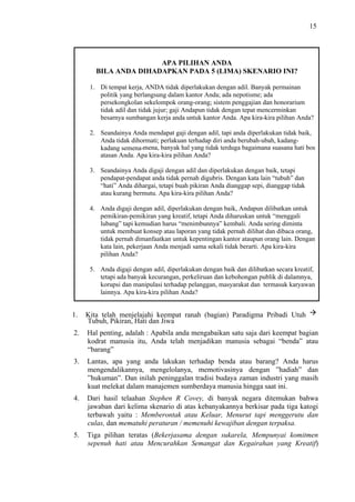 15

APA PILIHAN ANDA
BILA ANDA DIHADAPKAN PADA 5 (LIMA) SKENARIO INI?
1. Di tempat kerja, ANDA tidak diperlakukan dengan adil. Banyak permainan
politik yang berlangsung dalam kantor Anda; ada nepotisme; ada
persekongkolan sekelompok orang-orang; sistem penggajian dan honorarium
tidak adil dan tidak jujur; gaji Andapun tidak dengan tepat mencerminkan
besarnya sumbangan kerja anda untuk kantor Anda. Apa kira-kira pilihan Anda?
2. Seandainya Anda mendapat gaji dengan adil, tapi anda diperlakukan tidak baik,
Anda tidak dihormati; perlakuan terhadap diri anda berubah-ubah, kadangkadang semena-mena, banyak hal yang tidak terduga bagaimana suasana hati bos
atasan Anda. Apa kira-kira pilihan Anda?
3. Seandainya Anda digaji dengan adil dan diperlakukan dengan baik, tetapi
pendapat-pendapat anda tidak pernah digubris. Dengan kata lain “tubuh” dan
“hati” Anda dihargai, tetapi buah pikiran Anda dianggap sepi, dianggap tidak
atau kurang bermutu. Apa kira-kira pilihan Anda?
4. Anda digaji dengan adil, diperlakukan dengan baik, Andapun dilibatkan untuk
pemikiran-pemikiran yang kreatif, tetapi Anda diharuskan untuk “menggali
lubang” tapi kemudian harus “menimbunnya” kembali. Anda sering diminta
untuk membuat konsep atau laporan yang tidak pernah dilihat dan dibaca orang,
tidak pernah dimanfaatkan untuk kepentingan kantor ataupun orang lain. Dengan
kata lain, pekerjaan Anda menjadi sama sekali tidak berarti. Apa kira-kira
pilihan Anda?
5. Anda digaji dengan adil, diperlakukan dengan baik dan dilibatkan secara kreatif,
tetapi ada banyak kecurangan, perkeliruan dan kebohongan publik di dalamnya,
korupsi dan manipulasi terhadap pelanggan, masyarakat dan termasuk karyawan
lainnya. Apa kira-kira pilihan Anda?

1.

Kita telah menjelajahi keempat ranah (bagian) Paradigma Pribadi Utuh
Tubuh, Pikiran, Hati dan Jiwa

2.

Hal penting, adalah : Apabila anda mengabaikan satu saja dari keempat bagian
kodrat manusia itu, Anda telah menjadikan manusia sebagai “benda” atau
“barang”

3.

Lantas, apa yang anda lakukan terhadap benda atau barang? Anda harus
mengendalikannya, mengelolanya, memotivasinya dengan ”hadiah” dan
”hukuman”. Dan inilah peninggalan tradisi budaya zaman industri yang masih
kuat melekat dalam manajemen sumberdaya manusia hingga saat ini.

4.

Dari hasil telaahan Stephen R Covey, di banyak negara ditemukan bahwa
jawaban dari kelima skenario di atas kebanyakannya berkisar pada tiga katogi
terbawah yaitu : Memberontak atau Keluar, Menurut tapi menggerutu dan
culas, dan mematuhi peraturan / memenuhi kewajiban dengan terpaksa.

5.

Tiga pilihan teratas (Bekerjasama dengan sukarela, Mempunyai komitmen
sepenuh hati atau Mencurahkan Semangat dan Kegairahan yang Kreatif)

 