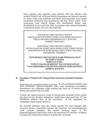 16

hanya dijumpai pada organisasi yang memiliki CEO atau Manajer yang
memiliki Pribadi Utuh. Di Zaman Pekerja Pengetahuan dan Informasi sekarang
ini, hanya orang yang berpribadi utuh dalam pekerjaannyalah yang mampu
memberikan kesuksesan bagi organisasinya dan bagi dirinya sendiri. Yakni
orang-orang yang dibayar dengan adil, diperlakukan dengan baik,
dimanfaatkan secara kreatif dan diberi kesempatan untuk melayani kebutuhan
orang banyak dengan cara-cara yang berprinsip.

DAPATKAH ANDA MELIHAT BAHWA
MASALAH INTI DI TEMPAT KERJA DAN PEMECAHANNYA,
TERLETAK PADA PARADIGMA KITA TENTANG
KODRAT MANUSIA?
DAPATKAH ANDA MELIHAT BAHWA
BETAPA BANYAK PEMECAHAN MASALAH DI TEMPAT KERJA,
DI RUMAH DAN DI MASYARAKAT KITA TERLETAK PADA
PARADIGMA TERSEBUT?
PENJABARAN MENYELURUH DARI PERMASALAHAN
DI TEMPAT KERJA
TERPUSAT PADA :
”EMPAT MASALAH KRONIS” DALAM ORGANISASI
YANG DISEBABKAN OLEH PENGABAIAN DARI KEEMPAT
KODRAT MANUSIA

B. Paradigma ”Pribadi Utuh” Sebagai Solusi Pemecahan Masalah Pembinaan
SDM
yaitu perubahan-perubahan yang
Kebanyakan dari perubahan budaya yang besar
telah membentuk organisasi-organisasi hebat yang mendukung pertumbuhan,
dimulai dengan
kemakmuran, dan sumbangan jangka panjang bagi dunia ini
pilihan yang diambil oleh satu orang.
Terlepas dari apapun posisinya, orang itu pertama-tama mengubah dirinya sendiri
yaitu
dari dalam ke luar. Karakter, kompetensi, inisiatif dan energi positif-nya.
Dia memilihnya,
lalu mengilhami dan
OTORITAS MORAL DIA.
mengangkat orang-orang di sekitarnya.
Dia memiliki gambaran yang jelas tentang identitas diri yang mengakar pada
kesejatian diri-nya, menemukan kekuatan dan bakat-nya, lalu memanfaatkannya
Dia
untuk melayani kebutuhan, dan membri hasilyang bagus.
Budaya
mengembangkannya untuk dirinya sendiri dan orang-orang di sekitarnya
di tempat kerja mereka lalu terfokus ke arah diri dan visi mereka.

 