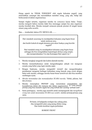 17

Orang seperti itu TIDAK TERSEDOT oleh segala kekuatan negatif, yang
melemahkan semangat dan merendahkan martabat orang, yang ada, hidup dan
berkecamuk di dalam organisasinya.
Sampai tingkat tertentu, organisasi mereka itu semuanya kacau balau. Tetapi,
mereka mengerti bahwa mereka tidak bisa menunggu sampai bos atau organisasi
mereka berubah dulu. Mereka menjadi semacam puncak prestasi di tengah lautan
situasi yang serba memble.
Dan...... ketahuilah, bahwa ITU MENULAR.........

Dari manakah seseorang itu mendapatkan kekuatan yang begitu besar
untuk melawan arus,
dan berdiri kokoh di tengah derasnya provokasi budaya yang bersifat
negatif?
Dari manakah orang itu mendapatkan kekuatan yang begitu besar
sehingga dia bisa mengalahkan kepentingan dirinya yang sempit,
dan mempertahankan Visi dan Ketetapan Hati seperti itu ?

1.

Mereka mengkaji anugerah dan kodrat alamiah mereka

2.

Mereka memanfaatkannya untuk mengembangkan sebuah visi mengenai
sesuatu yang hebat yang ingin mereka capai.

3.

Dengan bijaksana, mereka mengambil inisiatif dan mengembangkan
pemahaman mengenai berbagai kebutuhan orang banyak yang cocok dengan
bakat unik mereka, sehingga mereka benar-benar termotivasi dan bisa memberi
sumbangan nyata.

4.

Mereka menemukan dan memanfaatkan SUARA mereka. Tubuh, pikiran, hati
dan jiwanya.

5.

Mereka menerapkan PRINSIP yang menentukan pertumbuhan dan
Yaitu prinsipkesejahteraan dalam diri manusia dan dalam organisasinya
prinsip yang bisa menarik sagala hal yang terbaik dari seorang “pribadi utuh”.

6.

Sama pentingnya, mereka juga memilih untuk mempengaruhi dan mengilhami
orang lain untuk menemukan SUARA-nya sendiri, melalui prinsip-prinsip yang
sama.

Di hutan, di hadapanku terdapat dua cabang jalan.
Aku mengambil jalan yang jarang dilalui orang.
Dan itulah membuat segala perbedaan
ROBERT FROST

 
