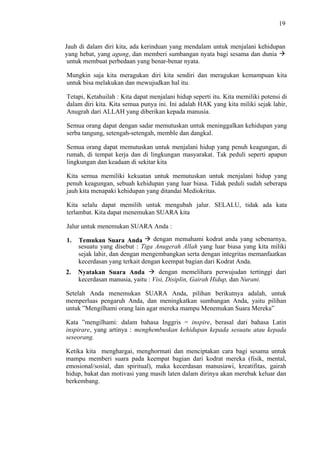 19

Jauh di dalam diri kita, ada kerinduan yang mendalam untuk menjalani kehidupan
yang hebat, yang agung, dan memberi sumbangan nyata bagi sesama dan dunia
untuk membuat perbedaan yang benar-benar nyata.
Mungkin saja kita meragukan diri kita sendiri dan meragukan kemampuan kita
untuk bisa melakukan dan mewujudkan hal itu.
Tetapi, Ketahuilah : Kita dapat menjalani hidup seperti itu. Kita memiliki potensi di
dalam diri kita. Kita semua punya ini. Ini adalah HAK yang kita miliki sejak lahir,
Anugrah dari ALLAH yang diberikan kepada manusia.
Semua orang dapat dengan sadar memutuskan untuk meninggalkan kehidupan yang
serba tangung, setengah-setengah, memble dan dangkal.
Semua orang dapat memutuskan untuk menjalani hidup yang penuh keagungan, di
rumah, di tempat kerja dan di lingkungan masyarakat. Tak peduli seperti apapun
lingkungan dan keadaan di sekitar kita
Kita semua memiliki kekuatan untuk memutuskan untuk menjalani hidup yang
penuh keagungan, sebuah kehidupan yang luar biasa. Tidak peduli sudah seberapa
jauh kita menapaki kehidupan yang ditandai Mediokritas.
Kita selalu dapat memilih untuk mengubah jalur. SELALU, tidak ada kata
terlambat. Kita dapat menemukan SUARA kita
Jalur untuk menemukan SUARA Anda :
1.

dengan memahami kodrat anda yang sebenarnya,
Temukan Suara Anda
sesuatu yang disebut : Tiga Anugerah Allah yang luar biasa yang kita miliki
sejak lahir, dan dengan mengembangkan serta dengan integritas memanfaatkan
kecerdasan yang terkait dengan keempat bagian dari Kodrat Anda.

2.

dengan memelihara perwujudan tertinggi dari
Nyatakan Suara Anda
kecerdasan manusia, yaitu : Visi, Disiplin, Gairah Hidup, dan Nurani.

Setelah Anda menemukan SUARA Anda, pilihan berikutnya adalah, untuk
memperluas pengaruh Anda, dan meningkatkan sumbangan Anda, yaitu pilihan
untuk ”Mengilhami orang lain agar mereka mampu Menemukan Suara Mereka”
Kata ”mengilhami: dalam bahasa Inggris = inspire, berasal dari bahasa Latin
inspirare, yang artinya : menghembuskan kehidupan kepada sesuatu atau kepada
seseorang.
Ketika kita menghargai, menghormati dan menciptakan cara bagi sesama untuk
mampu memberi suara pada keempat bagian dari kodrat mereka (fisik, mental,
emosional/sosial, dan spiritual), maka kecerdasan manusiawi, kreatifitas, gairah
hidup, bakat dan motivasi yang masih laten dalam dirinya akan merebak keluar dan
berkembang.

 