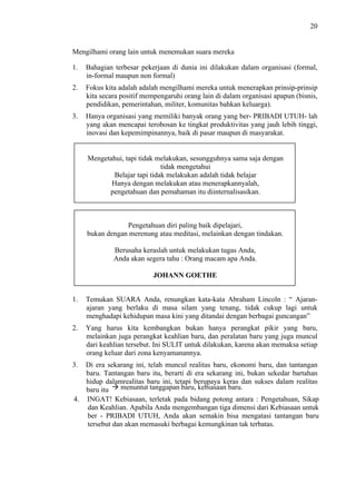 20

Mengilhami orang lain untuk menemukan suara mereka
1.

Bahagian terbesar pekerjaan di dunia ini dilakukan dalam organisasi (formal,
in-formal maupun non formal)

2.

Fokus kita adalah adalah mengilhami mereka untuk menerapkan prinsip-prinsip
kita secara positif mempengaruhi orang lain di dalam organisasi apapun (bisnis,
pendidikan, pemerintahan, militer, komunitas bahkan keluarga).

3.

Hanya organisasi yang memiliki banyak orang yang ber- PRIBADI UTUH- lah
yang akan mencapai terobosan ke tingkat produktivitas yang jauh lebih tinggi,
inovasi dan kepemimpinannya, baik di pasar maupun di masyarakat.

Mengetahui, tapi tidak melakukan, sesungguhnya sama saja dengan
tidak mengetahui
Belajar tapi tidak melakukan adalah tidak belajar
Hanya dengan melakukan atau menerapkannyalah,
pengetahuan dan pemahaman itu diinternalisasikan.

Pengetahuan diri paling baik dipelajari,
bukan dengan merenung atau meditasi, melainkan dengan tindakan.
Berusaha keraslah untuk melakukan tugas Anda,
Anda akan segera tahu : Orang macam apa Anda.
JOHANN GOETHE
1.

Temukan SUARA Anda, renungkan kata-kata Abraham Lincoln : “ Ajaranajaran yang berlaku di masa silam yang tenang, tidak cukup lagi untuk
menghadapi kehidupan masa kini yang ditandai dengan berbagai guncangan”

2.

Yang harus kita kembangkan bukan hanya perangkat pikir yang baru,
melainkan juga perangkat keahlian baru, dan peralatan baru yang juga muncul
dari keahlian tersebut. Ini SULIT untuk dilakukan, karena akan memaksa setiap
orang keluar dari zona kenyamanannya.

3.

Di era sekarang ini, telah muncul realitas baru, ekonomi baru, dan tantangan
baru. Tantangan baru itu, berarti di era sekarang ini, bukan sekedar bartahan
hidup dalamrealitas baru ini, tetapi berupaya keras dan sukses dalam realitas
menuntut tanggapan baru, kebiasaan baru.
baru itu
4. INGAT! Kebiasaan, terletak pada bidang potong antara : Pengetahuan, Sikap
dan Keahlian. Apabila Anda mengembangan tiga dimensi dari Kebiasaan untuk
ber - PRIBADI UTUH, Anda akan semakin bisa mengatasi tantangan baru
tersebut dan akan memasuki berbagai kemungkinan tak terbatas.

 