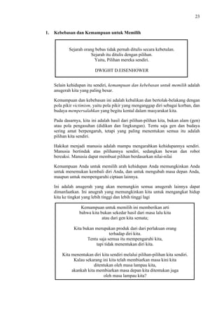 23

1.

Kebebasan dan Kemampuan untuk Memilih

Sejarah orang bebas tidak pernah ditulis secara kebetulan.
Sejarah itu ditulis dengan pilihan.
Yaitu, Pilihan mereka sendiri.
DWIGHT D.EISENHOWER
Selain kehidupan itu sendiri, kemampuan dan kebebasan untuk memilih adalah
anugerah kita yang paling besar.
Kemampuan dan kebebasan ini adalah kebalikan dan bertolak-belakang dengan
pola pikir victimism, yaitu pola pikir yang menganggap diri sebagai korban, dan
budaya mempersalahkan yang begitu kental dalam masyarakat kita.
Pada dasarnya, kita ini adalah hasil dari pilihan-pilihan kita, bukan alam (gen)
atau pola pengasuhan (didikan dan lingkungan). Tentu saja gen dan budaya
sering amat berpengaruh, tetapi yang paling menentukan semua itu adalah
pilihan kita sendiri.
Hakikat menjadi manusia adalah mampu mengarahkan kehidupannya sendiri.
Manusia bertindak atas pilihannya sendiri, sedangkan hewan dan robot
bereaksi. Manusia dapat membuat pilihan berdasarkan nilai-nilai
Kemampuan Anda untuk memilih arah kehidupan Anda memungkinkan Anda
untuk menemukan kembali diri Anda, dan untuk mengubah masa depan Anda,
maupun untuk mempengaruhi ciptaan lainnya.
Ini adalah anugerah yang akan memungkin semua anugerah lainnya dapat
dimanfaatkan. Ini anugrah yang memungkinkan kita untuk mengangkat hidup
kita ke tingkat yang lebih tinggi dan lebih tinggi lagi
Kemampuan untuk memilih ini memberikan arti
bahwa kita bukan sekedar hasil dari masa lalu kita
atau dari gen kita semata;
Kita bukan merupakan produk dari dari perlakuan orang
terhadap diri kita.
Tentu saja semua itu mempengaruhi kita,
tapi tidak menentukan diri kita.
Kita menentukan diri kita sendiri melalui pilihan-pilihan kita sendiri.
Kalau sekarang ini kita telah membiarkan masa kini kita
ditentukan oleh masa lampau kita,
akankah kita membiarkan masa depan kita ditentukan juga
oleh masa lampau kita?

 