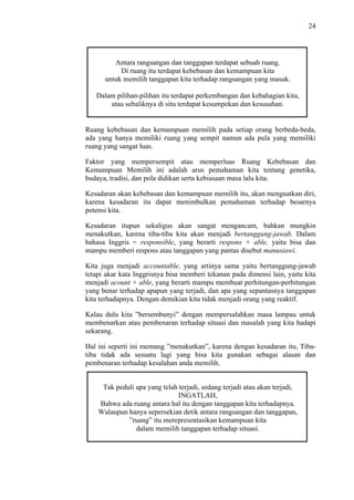 24

Antara rangsangan dan tanggapan terdapat sebuah ruang.
Di ruang itu terdapat kebebasan dan kemampuan kita
untuk memilih tanggapan kita terhadap rangsangan yang masuk.
Dalam pilihan-pilihan itu terdapat perkembangan dan kebahagian kita,
atau sebaliknya di situ terdapat kesumpekan dan kesusahan.

Ruang kebebasan dan kemampuan memilih pada setiap orang berbeda-beda,
ada yang hanya memiliki ruang yang sempit namun ada pula yang memiliki
ruang yang sangat luas.
Faktor yang mempersempit atau memperluas Ruang Kebebasan dan
Kemampuan Memilih ini adalah arus pemahaman kita tentang genetika,
budaya, tradisi, dan pola didikan serta kebiasaan masa lalu kita.
Kesadaran akan kebebasan dan kemampuan memilih itu, akan menguatkan diri,
karena kesadaran itu dapat menimbulkan pemahaman terhadap besarnya
potensi kita.
Kesadaran itupun sekaligus akan sangat mengancam, bahkan mungkin
menakutkan, karena tiba-tiba kita akan menjadi bertanggung-jawab. Dalam
bahasa Inggris = responsible, yang berarti respons + able, yaitu bisa dan
mampu memberi respons atau tanggapan yang pantas disebut manusiawi.
Kita juga menjadi accountable, yang artinya sama yaitu bertanggung-jawab
tetapi akar kata Inggrisnya bisa memberi tekanan pada dimensi lain, yaitu kita
menjadi acount + able, yang berarti mampu membuat perhitungan-perhitungan
yang benar terhadap apapun yang terjadi, dan apa yang sepantasnya tanggapan
kita terhadapnya. Dengan demikian kita tidak menjadi orang yang reaktif.
Kalau dulu kita ”bersembunyi” dengan mempersalahkan masa lampau untuk
membenarkan atau pembenaran terhadap situasi dan masalah yang kita hadapi
sekarang.
Hal ini seperti ini memang ”menakutkan”, karena dengan kesadaran itu, Tibatiba tidak ada sesuatu lagi yang bisa kita gunakan sebagai alasan dan
pembenaran terhadap kesalahan anda memilih.
Tak peduli apa yang telah terjadi, sedang terjadi atau akan terjadi,
INGATLAH,
Bahwa ada ruang antara hal itu dengan tanggapan kita terhadapnya.
Walaupun hanya sepersekian detik antara rangsangan dan tanggapan,
”ruang” itu merepresentasikan kemampuan kita
dalam memilih tanggapan terhadap situasi.

 