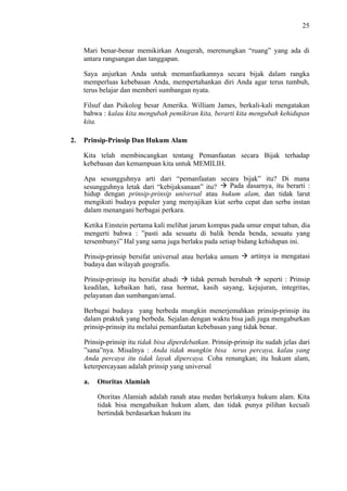 25

Mari benar-benar memikirkan Anugerah, merenungkan “ruang” yang ada di
antara rangsangan dan tanggapan.
Saya anjurkan Anda untuk memanfaatkannya secara bijak dalam rangka
memperluas kebebasan Anda, mempertahankan diri Anda agar terus tumbuh,
terus belajar dan memberi sumbangan nyata.
Filsuf dan Psikolog besar Amerika. William James, berkali-kali mengatakan
bahwa : kalau kita mengubah pemikiran kita, berarti kita mengubah kehidupan
kita.
2.

Prinsip-Prinsip Dan Hukum Alam
Kita telah membincangkan tentang Pemanfaatan secara Bijak terhadap
kebebasan dan kemampuan kita untuk MEMILIH.
Apa sesungguhnya arti dari “pemanfaatan secara bijak” itu? Di mana
Pada dasarnya, itu berarti :
sesungguhnya letak dari “kebijaksanaan” itu?
hidup dengan prinsip-prinsip universal atau hukum alam, dan tidak larut
mengikuti budaya populer yang menyajikan kiat serba cepat dan serba instan
dalam menangani berbagai perkara.
Ketika Einstein pertama kali melihat jarum kompas pada umur empat tahun, dia
mengerti bahwa : ”pasti ada sesuatu di balik benda benda, sesuatu yang
tersembunyi” Hal yang sama juga berlaku pada setiap bidang kehidupan ini.
Prinsip-prinsip bersifat universal atau berlaku umum
budaya dan wilayah geografis.

artinya ia mengatasi

tidak pernah berubah
seperti : Prinsip
Prinsip-prinsip itu bersifat abadi
keadilan, kebaikan hati, rasa hormat, kasih sayang, kejujuran, integritas,
pelayanan dan sumbangan/amal.
Berbagai budaya yang berbeda mungkin menerjemahkan prinsip-prinsip itu
dalam praktek yang berbeda. Sejalan dengan waktu bisa jadi juga mengaburkan
prinsip-prinsip itu melalui pemanfaatan kebebasan yang tidak benar.
Prinsip-prinsip itu tidak bisa diperdebatkan. Prinsip-prinsip itu sudah jelas dari
”sana”nya. Misalnya : Anda tidak mungkin bisa terus percaya, kalau yang
Anda percaya itu tidak layak dipercaya. Coba renungkan; itu hukum alam,
keterpercayaan adalah prinsip yang universal
a.

Otoritas Alamiah
Otoritas Alamiah adalah ranah atau medan berlakunya hukum alam. Kita
tidak bisa mengabaikan hukum alam, dan tidak punya pilihan kecuali
bertindak berdasarkan hukum itu

 