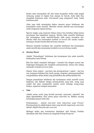 26

Ketika anda menerjunkan diri dari lantai kesepuluh, ketika anda tengah
melayang sampai di tingkat lima menuju ke bawah, Anda tidak bisa
mengubah keputusan anda. Gravitasilah yang mengontrol Anda. Itulah
ketentuan alam.
Alam juga telah menentukan bahwa manusia punya kebebasan dan
kemampuan untuk memilih. Memiliki otoritas alamiah atau kewenangan
untuk menguasai ciptaan lainnya.
Species langka yang terancam bahaya hanya bisa bertahan hidup karena
persetujuan dan kepedulian manusia. Mereka tidak memiliki kebebasan
dan kemampuan untuk memilih.Mereka tidak punya kesadaran diri.
Mereka tidak bisa menemukan kembali (re-invent) diri mereka sendiri,
karenanya mereka berada dibawah kuasa manusia
Manusia memiliki kesadaran diri, memiliki kebebasan dan kemampuan
untuk memilih dan menemukan kembali (reinvent) dirinya sendiri.
b.

Otoritas Moral
Adalah “Pemanfaatan” kebebasan dan kemampuan kita untuk memilih,
berdasarkan suatu Prinsip.
Bila kita dalam menjalani hubungan / interaksi kita dengan sesama dan
lingkungan berpegang dan mengikuti prinsip-prinsip, artinya kita sedang
memasuki wilayah perizinan alam.
Hukum Alam (seperti : gravitasi) dan prinsip-prinsip ( seperti : rasa hor
mat, kejujuran kebaikan hati, kasih sayang, integritas, pelayanan,keadilan)
mengendalikan akibat akibat yang ditimbulkan dari pilihan-pilihan kita.
Dengan pemanfaatan kebebasan dan kemampuan untuk memilih secara
bijaksana, dan didasari dengan prinsip-prinsip yang baik, orang yang
rendah hati akan memperoleh otoritas moral terhadap orang-orang,
budaya, organisasi maupun masyarakat.

c.

Nilai
Adalah norma sosial yang bersifat personal, emosional, subyektif, dan
dapat diperdebatkan. Kita semua punya nilai-nilai itu. Bahkan seorang
kriminalpun punyai nilai-nilai.
Pertanyaannya : Apakah nilai-nilai Anda didasarkan pada Prinsip?
Prinsip-prinsip itu adalah hukum alam yang bersifat impersonal, universal,
faktual, objektif dan jelas dari sana-nya
Berbagai akibat atau konsekuensi ditentukan oleh Prinsip, Perilaku
ditentukan oleh Nilai. Karena itu, hargailah Prinsip Prinsp itu!

 