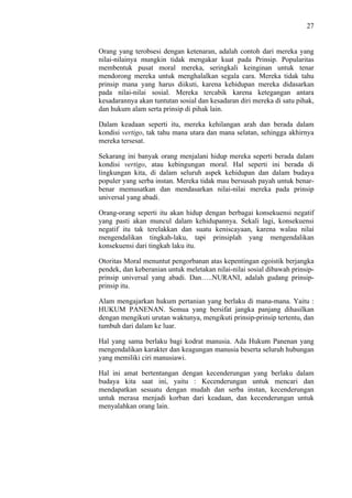 27

Orang yang terobsesi dengan ketenaran, adalah contoh dari mereka yang
nilai-nilainya mungkin tidak mengakar kuat pada Prinsip. Popularitas
membentuk pusat moral mereka, seringkali keinginan untuk tenar
mendorong mereka untuk menghalalkan segala cara. Mereka tidak tahu
prinsip mana yang harus diikuti, karena kehidupan mereka didasarkan
pada nilai-nilai sosial. Mereka tercabik karena ketegangan antara
kesadarannya akan tuntutan sosial dan kesadaran diri mereka di satu pihak,
dan hukum alam serta prinsip di pihak lain.
Dalam keadaan seperti itu, mereka kehilangan arah dan berada dalam
kondisi vertigo, tak tahu mana utara dan mana selatan, sehingga akhirnya
mereka tersesat.
Sekarang ini banyak orang menjalani hidup mereka seperti berada dalam
kondisi vertigo, atau kebingungan moral. Hal seperti ini berada di
lingkungan kita, di dalam seluruh aspek kehidupan dan dalam budaya
populer yang serba instan. Mereka tidak mau bersusah payah untuk benarbenar memusatkan dan mendasarkan nilai-nilai mereka pada prinsip
universal yang abadi.
Orang-orang seperti itu akan hidup dengan berbagai konsekuensi negatif
yang pasti akan muncul dalam kehidupannya. Sekali lagi, konsekuensi
negatif itu tak terelakkan dan suatu keniscayaan, karena walau nilai
mengendalikan tingkah-laku, tapi prinsiplah yang mengendalikan
konsekuensi dari tingkah laku itu.
Otoritas Moral menuntut pengorbanan atas kepentingan egoistik berjangka
pendek, dan keberanian untuk meletakan nilai-nilai sosial dibawah prinsipprinsip universal yang abadi. Dan…..NURANI, adalah gudang prinsipprinsip itu.
Alam mengajarkan hukum pertanian yang berlaku di mana-mana. Yaitu :
HUKUM PANENAN. Semua yang bersifat jangka panjang dihasilkan
dengan mengikuti urutan waktunya, mengikuti prinsip-prinsip tertentu, dan
tumbuh dari dalam ke luar.
Hal yang sama berlaku bagi kodrat manusia. Ada Hukum Panenan yang
mengendalikan karakter dan keagungan manusia beserta seluruh hubungan
yang memiliki ciri manusiawi.
Hal ini amat bertentangan dengan kecenderungan yang berlaku dalam
budaya kita saat ini, yaitu : Kecenderungan untuk mencari dan
mendapatkan sesuatu dengan mudah dan serba instan, kecenderungan
untuk merasa menjadi korban dari keadaan, dan kecenderungan untuk
menyalahkan orang lain.

 