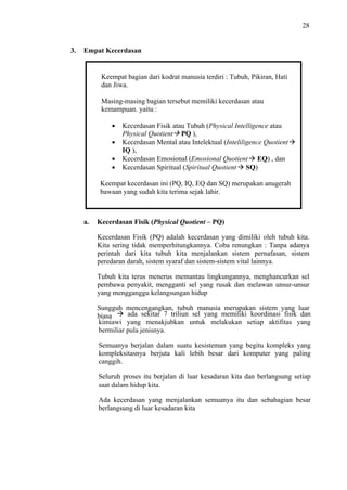28

3.

Empat Kecerdasan

Keempat bagian dari kodrat manusia terdiri : Tubuh, Pikiran, Hati
dan Jiwa.
Masing-masing bagian tersebut memiliki kecerdasan atau
kemampuan. yaitu :
Kecerdasan Fisik atau Tubuh (Physical Intelligence atau
Physical Quotient PQ ),
Kecerdasan Mental atau Intelektual (Inteliligence Quotient
IQ ),
Kecerdasan Emosional (Emosional Quotient EQ) , dan
Kecerdasan Spiritual (Spiritual Quotient SQ)
Keempat kecerdasan ini (PQ, IQ, EQ dan SQ) merupakan anugerah
bawaan yang sudah kita terima sejak lahir.

a.

Kecerdasan Fisik (Physical Quotient – PQ)
Kecerdasan Fisik (PQ) adalah kecerdasan yang dimiliki oleh tubuh kita.
Kita sering tidak memperhitungkannya. Coba renungkan : Tanpa adanya
perintah dari kita tubuh kita menjalankan sistem pernafasan, sistem
peredaran darah, sistem syaraf dan sistem-sistem vital lainnya.
Tubuh kita terus menerus memantau lingkungannya, menghancurkan sel
pembawa penyakit, mengganti sel yang rusak dan melawan unsur-unsur
yang mengganggu kelangsungan hidup
Sungguh mencengangkan, tubuh manusia merupakan sistem yang luar
ada sekitar 7 triliun sel yang memiliki koordinasi fisik dan
biasa
kimiawi yang menakjubkan untuk melakukan setiap aktifitas yang
bermiliar pula jenisnya.
Semuanya berjalan dalam suatu kesisteman yang begitu kompleks yang
kompleksitasnya berjuta kali lebih besar dari komputer yang paling
canggih.
Seluruh proses itu berjalan di luar kesadaran kita dan berlangsung setiap
saat dalam hidup kita.
Ada kecerdasan yang menjalankan semuanya itu dan sebahagian besar
berlangsung di luar kesadaran kita

 