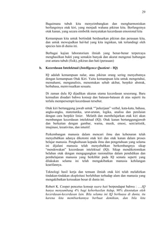 29

Bagaimana tubuh kita menyeimbangkan dan mengharmoniskan
berfungsinya otak kiri, yang menjadi wahana pikiran kita. Berfungsinya
otak kanan, yang secara simbolik menyatakan kecerdasan emosional kita
Kemampuan kita untuk bertindak berdasarkan pikiran dan perasaan kita,
dan untuk mewujudkan hal-hal yang kita inginkan, tak tertandingi oleh
species lain di dunia ini.
Berbagai kajian laboratorium ilmiah yang benar-benar terpercaya
menghasilkan bukti yang semakin banyak dan akurat mengenai hubungan
erat antara tubuh (fisik), pikiran dan hati (perasaan)
b.

Kecerdasan Intelektual (Intelligence Quotient – IQ)
IQ adalah kemampuan nalar, atau pikiran orang sering menyebutnya
dengan kemampuan Otak Kiri. Yaitu kemampuan kita untuk mengetahui,
memahami, menganalisis, menentukan sebab akibat, berpikir abstrak,
berbahasa, memvisualkan sesuatu.
Di zaman dulu IQ dijadikan ukuran utama kecerdasan seseorang. Baru
kemudian disadari bahwa konsep dan batasan-batasan di atas seperti itu
terlalu mempersempit kecerdasan tersebut.
Otak kiri bertanggung jawab untuk “”pekerjaan” verbal, kata-kata, bahasa,
angka-angka, matematika, urut-urutan, logika, analisa dan penilaian
dengan cara berpikir linier. Melatih dan membelajarkan otak kiri akan
membangun kecerdasan intelektual (IQ). Otak kanan bertanggungjawab
dan berkaitan dengan gambar, warna, musik, emosi, seni/artistik,
imajinasi, kreativitas, dan intuitif.
Perkembangan manusia dalam mencari ilmu dan kebenaran telah
menyebabkan adanya dikotomi otak kiri dan otak kanan dalam proses
belajar manusia. Pengkultusan kepada ilmu dan pengetahuan yang selama
ini dijalani manusia telah menyebabkan berkembangnya sikap
“mendewakan” kecerdasan intelektual (IQ). Sikap mendikotomikan
belahan otak dengan mengagungkan rasionalitas dalam pendidikan dan
pembelajaran manusia yang berkiblat pada IQ semata seperti yang
dilakukan selama ini telah mengakibatkan manusia kehilangan
kearifannya.
Teknologi hasil kerja dan temuan ilmiah otak kiri telah melahirkan
tindakan-tindakan eksploitasi berlebihan terhadap alam dan manusia yang
mengakibatkan kerusakan besar di dunia ini.
Robert K. Cooper pencetus konsep suara hati berpendapat bahwa : ….IQ
hanya menyumbang 4% bagi keberhasilan hidup, 90% ditentukan oleh
kecerdasan-kecerdasan lain. Bila selama ini IQ berkuasa di dunia, itu
karena kita membiarkannya berbuat demikian, dan bila kita

 
