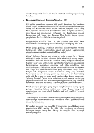 30

membiarkannya ia berkuasa, itu berarti kita telah memilih penguasa yang
buruk….
c.

Kecerdasan Emosional (Emosional Quotient – EQ)
EQ adalah pengetahuan mengenai diri sendiri, kesadaran diri, kepekaan
sosial, empati dan kemampuan untuk berkomunikasi dengan baik dengan
orang lain. Kecerdasan Emosi adalah kepekaan mengenai waktu yang
tepat, kepatutan secara sosial, dan keberanian untuk mengakui kelemahan,
menyatakan dan menghormati perbedaan. EQ digambarkan sebagai
kemampuan otak kanan dan dianggap lebih kreatif, tempat intuisi,
pengindraan, dan bersifat holistik atau menyeluruh
Penggabungan pemikiran (otak kiri) dan perasaan (otak kanan) akan
menciptakan keseimbangan, penilaian dan kebijaksanaan yang lebih baik.
Dalam jangka panjang, kecerdasan emosional akan merupakan penentu
keberhasilan dalam berkomunkasi, relasi dan dalam kepemimpinan
dibandingkan dengan kecerdasan intelektual (nalar)
Daniel Goleman, Penemu dan pengarang buku tentang EQ : “Untuk
mencapai kinerja luar biasa di semua jenis pekerjaan,di bidang apapun,
kompetensi emosional adalah dua kali lebih penting dari pada kemampuan
kognitif (nalar) saja. Untuk meraih keberhasilan yang tinggi, dalam posisi
kepemimpinan, kompetensi emosional jauh lebih mendukung dan
menguntungkan… Mengingat bahwa kompetensi emosional merupakan
dua pertiga atau lebih dari unsur-unsur yang menentukan kinerja prima,
banyak data menyatakan bahwa menemukan orang yang memiliki
kemampuan ini, atau mengupayakan agar kemampuan itu berkembang
pada diri karyawannya, akan amat meningkatkan kinerja organisasi.
Seberapa banyak? Dalam tugas sederhana seperti operator mesin atau
pegawai administrasi, satu persen orang-orang puncaknya yang memiliki
kompetensi emosional adalah tiga kali lebih produktif (menurut nilainya).
Untuk pekerjaan-pekerjaan yang tingkat kompleksitasnya sedang seperti
petugas penjualan, tukang mesin, satu orang dengan kompetensi
emosionalnya yang tinggi adalah dua belas kali lebih produktif (menurut
nilainya).”
Teori mengenai kecerdasan emosional menggoncangkan orang-orang yang
semula hanya mendasarkan strategi keberhasilan mereka pada kecerdasan
mental (nalar)nya saja.
Bayangkan seseorang yang memiliki IQ tinggi tetapi memiliki kecerdasan
emosionalnya (EQ) rendah, dia tidak tahu bagaimana membangun
hubungan dengan orang lain. Orang itu mungkin akan menutupi
kekurangannya itu

 