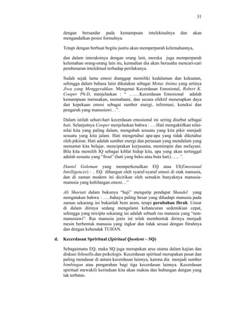 31

dengan bersandar pada kemampuan
mengandalkan posisi formalnya.

intelektualnya

dan

akan

Tetapi dengan berbuat begitu justru akan memperparah kelemahannya,
dan dalam interaksinya dengan orang lain, mereka juga memperparah
kelemahan orang-orang lain itu, kemudian dia akan berusaha mencari-cari
pembenaran intelektual terhadap perilakunya.
Sudah sejak lama emosi dianggap memiliki kedalaman dan kekuatan,
sehingga dalam bahasa latin dikatakan sebagai Motus Anima yang artinya
Jiwa yang Menggerakkan. Mengenai Kecerdasan Emosional, Robert K.
Cooper Ph.D, menjelaskan : “ …….Kecerdasan Emosional adalah
kemampuan merasakan, memahami, dan secara efektif menerapkan daya
dan kepekaan emosi sebagai sumber energi, informasi, koneksi dan
pengaruh yang manusiawi…”.
Dalam istilah sehari-hari kecerdasan emosional ini sering disebut sebagai
hati. Selanjutnya Cooper menjelaskan bahwa : ….Hati mengaktifkan nilainilai kita yang paling dalam, mengubah sesuatu yang kita pikir menjadi
sesuatu yang kita jalani. Hati mengetahui apa-apa yang tidak diketahui
oleh pikiran. Hati adalah sumber energi dan perasaan yang mendalam yang
menuntut kita belajar, menciptakan kerjasama, memimpin dan melayani.
Bila kita memilih IQ sebagai kiblat hidup kita, apa yang akan tertinggal
adalah sesuatu yang “frost” (hati yang beku atau buta hati)……”.
Daniel Goleman yang memperkenalkan EQ atau EI(Emosianal
Intelligences) : .. EQ dibangun oleh syaraf-syaraf emosi di otak manusia,
dan di zaman modern ini dicirikan oleh semakin banyaknya manusiamanusia yang kehilangan emosi…”
Ali Shariati dalam bukunya “haji” mengutip pendapat Shandel yang
mengatakan bahwa : …..bahaya paling besar yang dihadapi manusia pada
zaman sekarang ini bukanlah bom atom, tetapi perubahan fitrah. Unsur
di dalam dirinya sedang mengalami kehancuran sedemikian cepat,
sehingga yang tercipta sekarang ini adalah sebuah ras manusia yang “nonmanusiawi”. Ras manusia jenis ini telah membentuk dirinya menjadi
mesin berbentuk manusia yang ingkar dan tidak sesuai dengan fitrahnya
dan dengan kehendak TUHAN.
d.

Kecerdasan Spriritual (Spiritual Quotient – SQ)
Sebagaimana EQ, maka SQ juga merupakan arus utama dalam kajian dan
diskusi folosofis.dan psikologis. Kecerdasan spiritual merupakan pusat dan
paling mendasar di antara kecerdasan lainnya, karena dia menjadi sumber
bimbingan atau pengarahan bagi tiga kecerdasan lainnya. Kecerdasan
spiritual mewakili kerinduan kita akan makna dan hubungan dengan yang
tak terbatas.

 