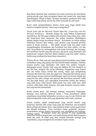 32

Kecerdasan Spiritual juga membantu kita untuk mencerna dan memahami
prinsip-prinsip sejati yang merupakan bagian dari nurani kita, yang dapat
dilambangkan sebagai kompas. Kompas merupakan gambaran fisik yang
bagus sekali bagi prinsip, karena dia selalu menunjuk ke arah utara.
Kunci untuk mempertahankan otoritas moral yang tinggi adalah terus
menerus mengikuti prinsip ”utara yang sesungguhnya”
Danah Zohar dan Ian Marshall, Penulis buku SQ : Connecting with Our
Spiritual Intelligence : Berbeda dengan IQ, yang bahkan komputerpun
memilikinya, dan EQ yang terdapat pada mamalia yang cukup maju, maka
SQ benar-benar khas manusiawi dan paling mendasar dibandingkan
dengan dengan ketiga kecerdasan lainnya. Kecerdasan ini terkait dengan
kebutuhan manusia akan makna, suatu perkara yang termasuk prioritas
utama di benak manusia….. SQ adalah sesuatu yang kita pakai untuk
mengembangkan kemampuan dan kerinduan kita akan makna, visi dan
nilai. Kecerdasan ini memungkinkan kita untuk bermimpi dan berjuang.
Dia mendasari hal-hal yang kita percayai, dan peran yang dimainkan oleh
kepercayaan maupun nilai-nilai dalam tindakan yang kita ambil. Intinya,
dialah yang membuat kita benar-benar manusiawi.
William Bloom, Pada saat-saat yang dahsyat penuh keindahan, emosi dapat
meluluhkan orang yang paling sinis dan berkulit badak sekalipun. Endofrin
(sejenis morfin yang diproduksi oleh tubuh kita sendiri) mengalir.
Ketegangan terurai, Energi, baik yang ada didalam diri kita mapupun di
luar diri kita, mengalir dan saling terhubung. Pengalaman yang muncul
dari situ bukan hanya lembut dan tenang, tetapi juga mengandung
kekuatan dan kreativitas alam dan jagad raya. Mencipta dan bekerja secara
sadar dengan momen-momen keterhubungan seperti itu berarti melatih apa
yang bisa kita sebut sebagai otot spiritual dan kecerdasan spiritual? Tidak
lain dan tidak bukan, saya maksudkan keseluruhan realitas dan dimensi
yang lebih besar, lebih kreatif, lebih penuh rasa cinta, lebih kuat, lebih
visioner, lebih bijak, lebih misterius, dari pada eksistensi manusia seharihari yang bersifat materialistik
Ketika sejarah dunia dan berbagai lembaga, masyarakat, lingkungan,
keluarga, serta individu, akhirnya ditulis ; Tema dominannya adalah
sejauhmana orang hidup berdasarkan nuraninya yang bersifat Illahiah, dan
bukan berdasarkan sistem nilai yang dipaksakan oleh sistem sosialnya.
Nurani tersebut adalah kebijaksanaan yang bersifat intuitif, yang
potensinya dimiliki oleh setiap orang sejak dia dilahirkan, dan termaktub
dalam prinsip dan hukum alam, yang diajarkan dalam semua agama besar
dan falsafah kehidupan. Tema sentralnya bukan geopolitik, ekonomi,
pemerintahan, perang, budaya masyarakat, seni, pendidikan atau lembagaDimensi moral atau spiritual
yaitu sejauhmana
lembaga agama.
orang atau institusi dengan jujur, setia pada prinsip-prinsip abadi mengenai
itulah yang akan menjadi kekuatan tertinggi yang
benar dan salah
menentukan, yang merengkuh dan mendasari segala sesuatu.

 