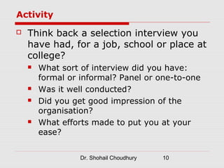Activity
   Think back a selection interview you
    have had, for a job, school or place at
    college?
       What sort of interview did you have:
        formal or informal? Panel or one-to-one
       Was it well conducted?
       Did you get good impression of the
        organisation?
       What efforts made to put you at your
        ease?


                  Dr. Shohail Choudhury   10
 