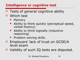 Intelligence or cognitive test
   Tests of general cognitive ability
   Which test
       Memory
       Ability to think quickly (perceptual speed,
        verbal fluency)
       Ability to think logically (inductive
        reasoning)
       Problem solving skills.
   Employers’ lack of trust on GCSE/A
    level exam
   Validity of such IQ tests are disputed.
                  Dr. Shohail Choudhury   14
 