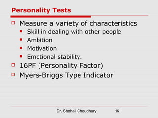 Personality Tests
   Measure a variety of characteristics
       Skill in dealing with other people
       Ambition
       Motivation
       Emotional stability.
   16PF (Personality Factor)
   Myers-Briggs Type Indicator




                  Dr. Shohail Choudhury   16
 