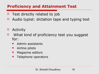 Proficiency and Attainment Test
   Test directly related to job
   Audio typist: dictation tape and typing test

   Activity
    What kind of proficiency test you suggest
    for:
       Admin assistants
       Airline pilots
       Magazine editors
       Telephone operators



                   Dr. Shohail Choudhury   18
 