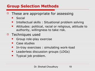 Group Selection Methods
   These are appropriate for assessing
       Social
       Intellectual skills : Situational problem solving
       Attitudes: political, racial or religious, attitude to
        authority, willingness to take risk.
   Techniques used
       Group role-play exercise
       Case studies
       In-tray exercises : simulating work-load
       Leaderless discussion groups (LDGs)
       Typical job problem.


                     Dr. Shohail Choudhury      19
 