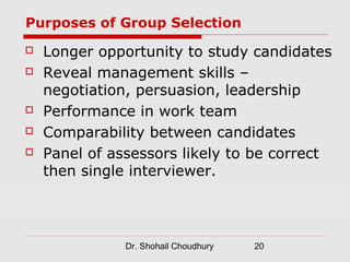 Purposes of Group Selection
   Longer opportunity to study candidates
   Reveal management skills –
    negotiation, persuasion, leadership
   Performance in work team
   Comparability between candidates
   Panel of assessors likely to be correct
    then single interviewer.




               Dr. Shohail Choudhury   20
 