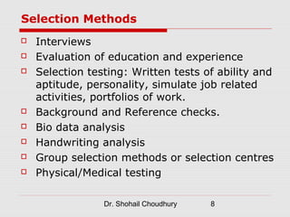 Selection Methods
   Interviews
   Evaluation of education and experience
   Selection testing: Written tests of ability and
    aptitude, personality, simulate job related
    activities, portfolios of work.
   Background and Reference checks.
   Bio data analysis
   Handwriting analysis
   Group selection methods or selection centres
   Physical/Medical testing

                 Dr. Shohail Choudhury   8
 