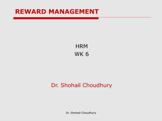 REWARD MANAGEMENT




                 HRM
                 WK 6




       Dr. Shohail Choudhury



            Dr. Shohail Choudhury
 