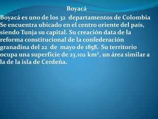 Boyacá
Boyacá es uno de los 32 departamentos de Colombia
Se encuentra ubicado en el centro oriente del país,
siendo Tunja su capital. Su creación data de la
reforma constitucional de la confederación
granadina del 22 de mayo de 1858. Su territorio
ocupa una superficie de 23.102 km², un área similar a
la de la isla de Cerdeña.
 