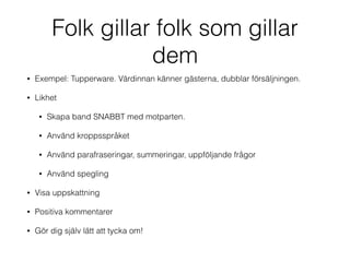 Folk gillar folk som gillar 
dem 
• Exempel: Tupperware. Värdinnan känner gästerna, dubblar försäljningen. 
• Likhet 
• Skapa band SNABBT med motparten. 
• Använd kroppsspråket 
• Använd parafraseringar, summeringar, uppföljande frågor 
• Använd spegling 
• Visa uppskattning 
• Positiva kommentarer 
• Gör dig själv lätt att tycka om! 
 