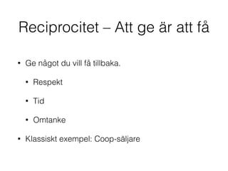 Reciprocitet – Att ge är att få 
• Ge något du vill få tillbaka. 
• Respekt 
• Tid 
• Omtanke 
• Klassiskt exempel: Coop-säljare 
 