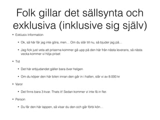 Folk gillar det sällsynta och 
exklusiva (inklusive sig själv) 
• Exklusiv information 
• Ok, så här får jag inte göra, men… Om du slår till nu, så bjuder jag på… 
• Jag fick just veta att priserna kommer gå upp på den här från nästa leverans, så nästa 
vecka kommer vi höja priset 
• Tid 
• Det här erbjudandet gäller bara över helgen 
• Om du köper den här bilen innan den går in i hallen, slår vi av 8.000 kr 
• Varor 
• Det finns bara 3 kvar. Thats it! Sedan kommer vi inte få in fler. 
• Person 
• Du får den här lappen, så visar du den och går förbi kön… 
 