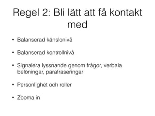 Regel 2: Bli lätt att få kontakt 
med 
• Balanserad känslonivå 
• Balanserad kontrollnivå 
• Signalera lyssnande genom frågor, verbala 
belöningar, parafraseringar 
• Personlighet och roller 
• Zooma in 
 