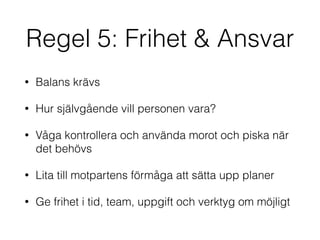 Regel 5: Frihet & Ansvar 
• Balans krävs 
• Hur självgående vill personen vara? 
• Våga kontrollera och använda morot och piska när 
det behövs 
• Lita till motpartens förmåga att sätta upp planer 
• Ge frihet i tid, team, uppgift och verktyg om möjligt 
 