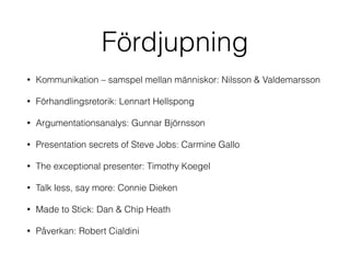 Fördjupning 
• Kommunikation – samspel mellan människor: Nilsson & Valdemarsson 
• Förhandlingsretorik: Lennart Hellspong 
• Argumentationsanalys: Gunnar Björnsson 
• Presentation secrets of Steve Jobs: Carmine Gallo 
• The exceptional presenter: Timothy Koegel 
• Talk less, say more: Connie Dieken 
• Made to Stick: Dan & Chip Heath 
• Påverkan: Robert Cialdini 
 