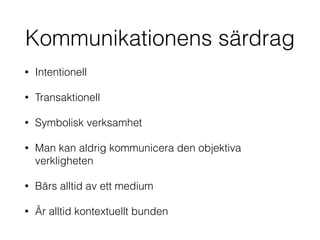 Kommunikationens särdrag 
• Intentionell 
• Transaktionell 
• Symbolisk verksamhet 
• Man kan aldrig kommunicera den objektiva 
verkligheten 
• Bärs alltid av ett medium 
• Är alltid kontextuellt bunden 
 