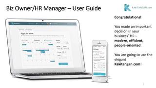 Congratulations!
You made an important
decision in your
business’ HR –
modern, efficient,
people-oriented.
You are going to use the
elegant
Kakitangan.com!
Biz Owner/HR Manager – User Guide
1
 