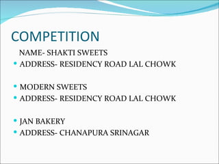 COMPETITION
  NAME- SHAKTI SWEETS
 ADDRESS- RESIDENCY ROAD LAL CHOWK


 MODERN SWEETS
 ADDRESS- RESIDENCY ROAD LAL CHOWK


 JAN BAKERY
 ADDRESS- CHANAPURA SRINAGAR
 