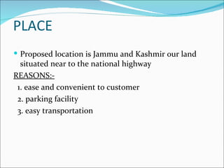 PLACE
 Proposed location is Jammu and Kashmir our land
  situated near to the national highway
REASONS:-
 1. ease and convenient to customer
 2. parking facility
 3. easy transportation
 