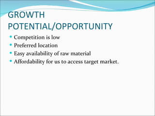 GROWTH
POTENTIAL/OPPORTUNITY
 Competition is low
 Preferred location
 Easy availability of raw material
 Affordability for us to access target market.
 