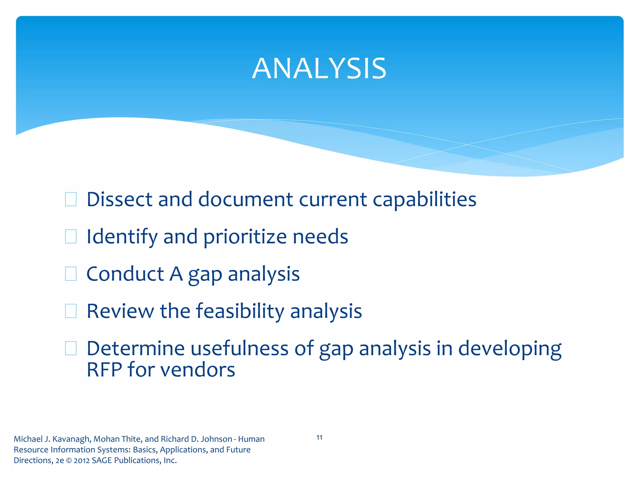 Michael J. Kavanagh, Mohan Thite, and Richard D. Johnson - Human
Resource Information Systems: Basics, Applications, and Future
Directions, 2e © 2012 SAGE Publications, Inc.
 Dissect and document current capabilities
 Identify and prioritize needs
 Conduct A gap analysis
 Review the feasibility analysis
 Determine usefulness of gap analysis in developing
RFP for vendors
11
ANALYSIS
 