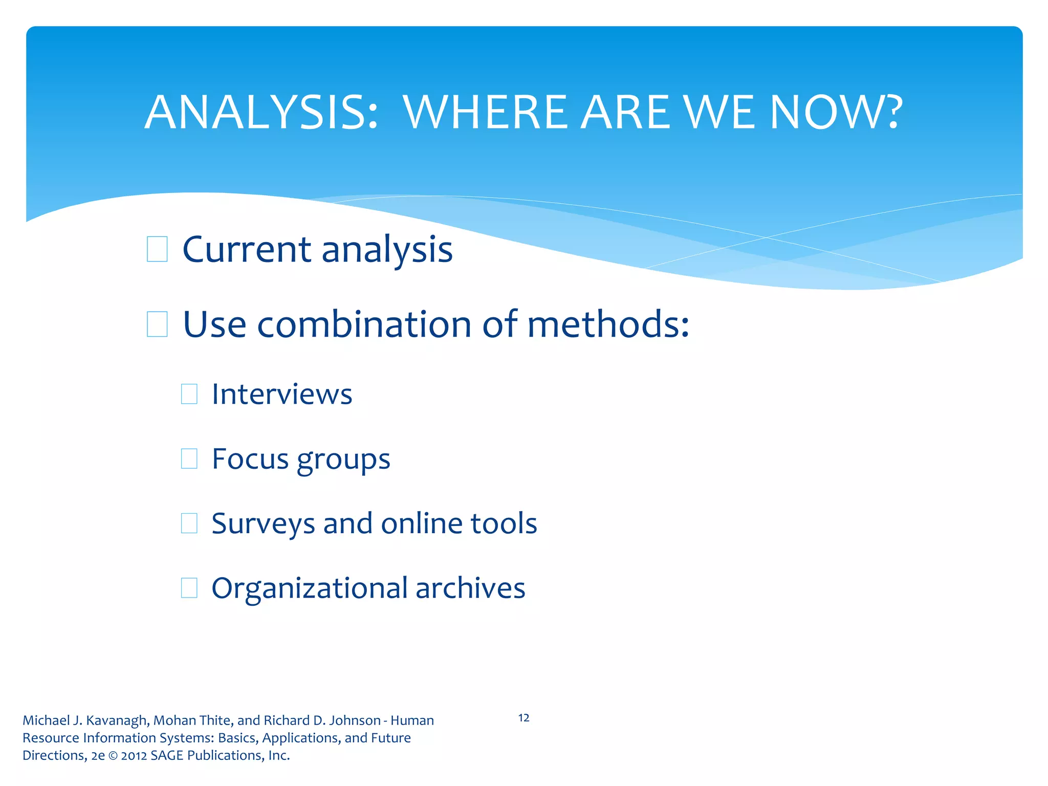 Michael J. Kavanagh, Mohan Thite, and Richard D. Johnson - Human
Resource Information Systems: Basics, Applications, and Future
Directions, 2e © 2012 SAGE Publications, Inc.
 Current analysis
 Use combination of methods:
 Interviews
 Focus groups
 Surveys and online tools
 Organizational archives
12
ANALYSIS: WHERE ARE WE NOW?
 