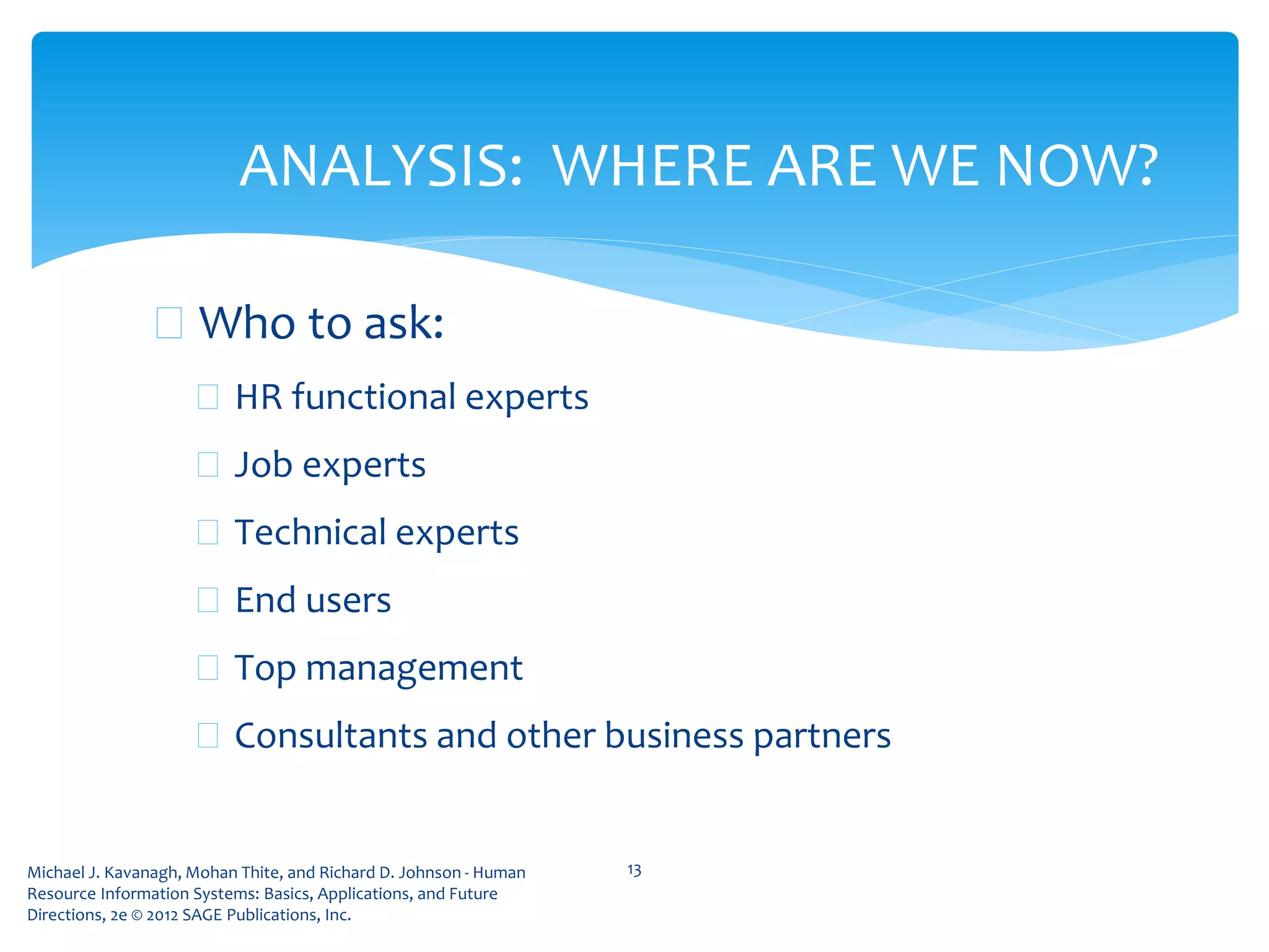 Michael J. Kavanagh, Mohan Thite, and Richard D. Johnson - Human
Resource Information Systems: Basics, Applications, and Future
Directions, 2e © 2012 SAGE Publications, Inc.
 Who to ask:
 HR functional experts
 Job experts
 Technical experts
 End users
 Top management
 Consultants and other business partners
13
ANALYSIS: WHERE ARE WE NOW?
 