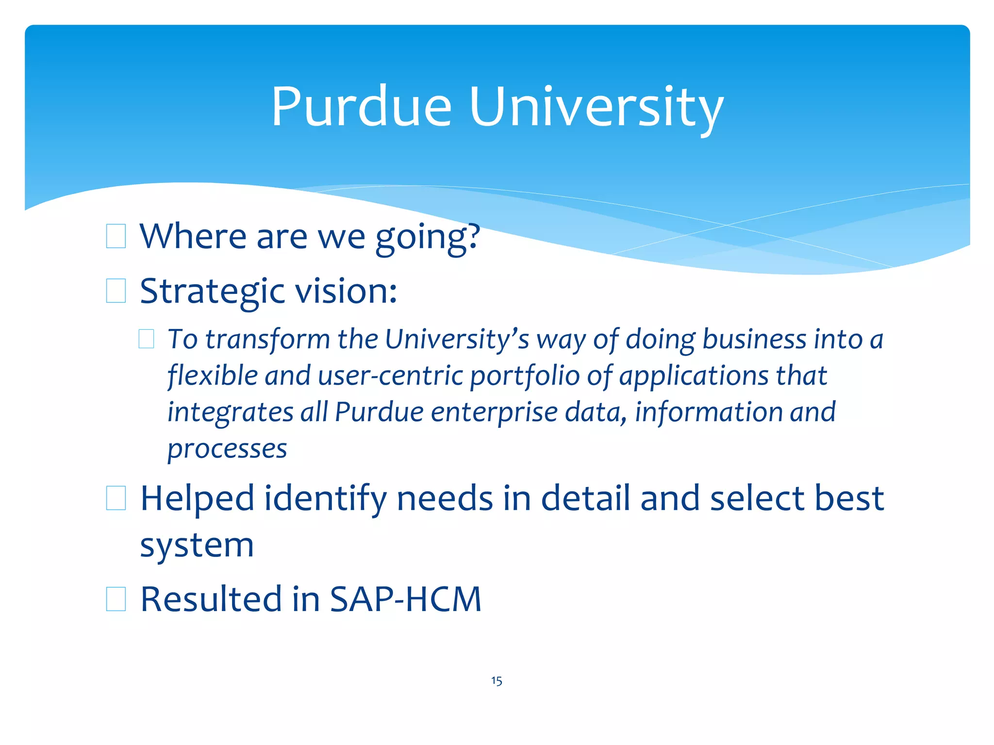  Where are we going?
 Strategic vision:
 To transform the University’s way of doing business into a
flexible and user-centric portfolio of applications that
integrates all Purdue enterprise data, information and
processes
 Helped identify needs in detail and select best
system
 Resulted in SAP-HCM
15
Purdue University
 