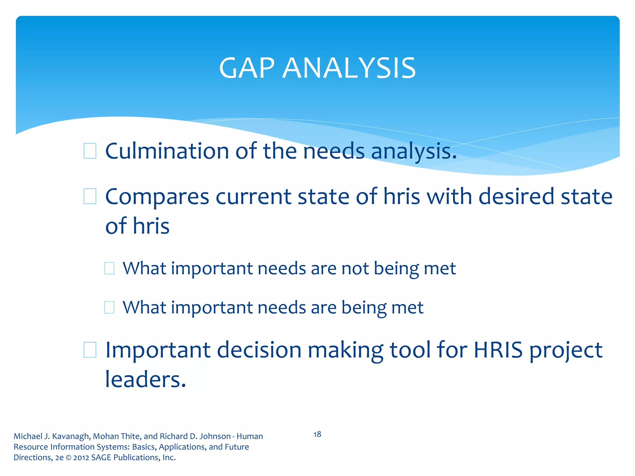 Michael J. Kavanagh, Mohan Thite, and Richard D. Johnson - Human
Resource Information Systems: Basics, Applications, and Future
Directions, 2e © 2012 SAGE Publications, Inc.
 Culmination of the needs analysis.
 Compares current state of hris with desired state
of hris
 What important needs are not being met
 What important needs are being met
 Important decision making tool for HRIS project
leaders.
18
GAP ANALYSIS
 