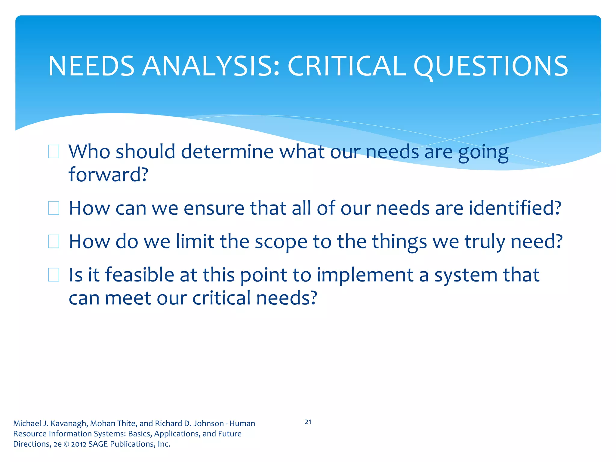 Michael J. Kavanagh, Mohan Thite, and Richard D. Johnson - Human
Resource Information Systems: Basics, Applications, and Future
Directions, 2e © 2012 SAGE Publications, Inc.
 Who should determine what our needs are going
forward?
 How can we ensure that all of our needs are identified?
 How do we limit the scope to the things we truly need?
 Is it feasible at this point to implement a system that
can meet our critical needs?
21
NEEDS ANALYSIS: CRITICAL QUESTIONS
 