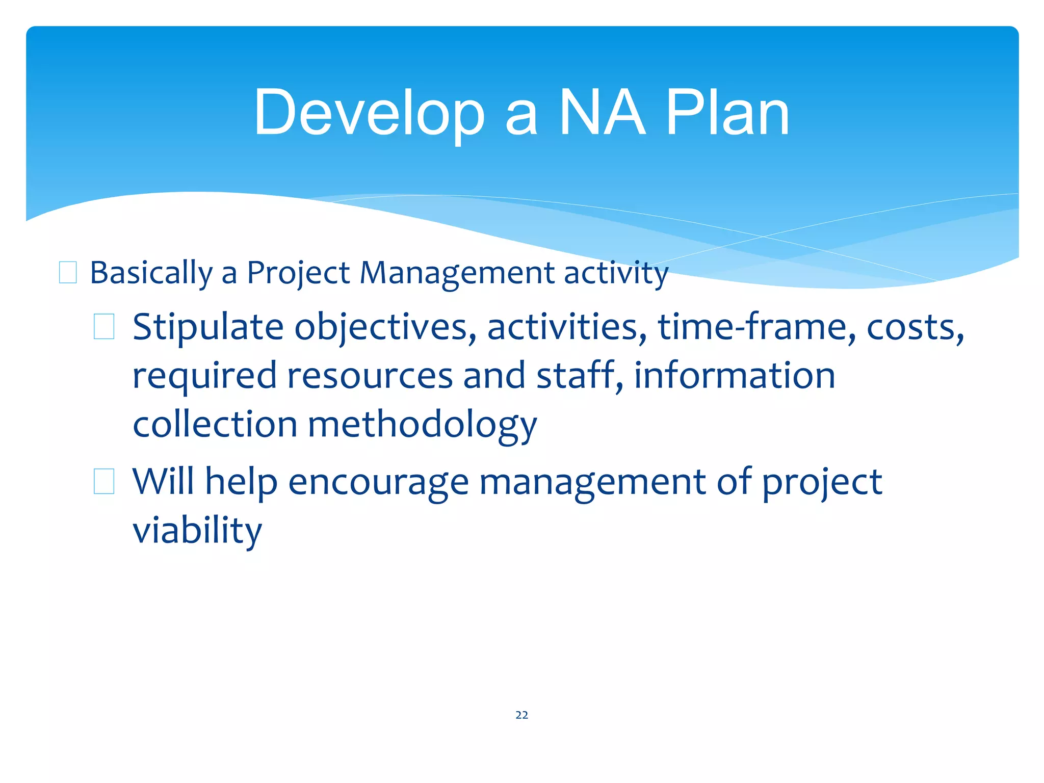  Basically a Project Management activity
 Stipulate objectives, activities, time-frame, costs,
required resources and staff, information
collection methodology
 Will help encourage management of project
viability
22
Develop a NA Plan
 