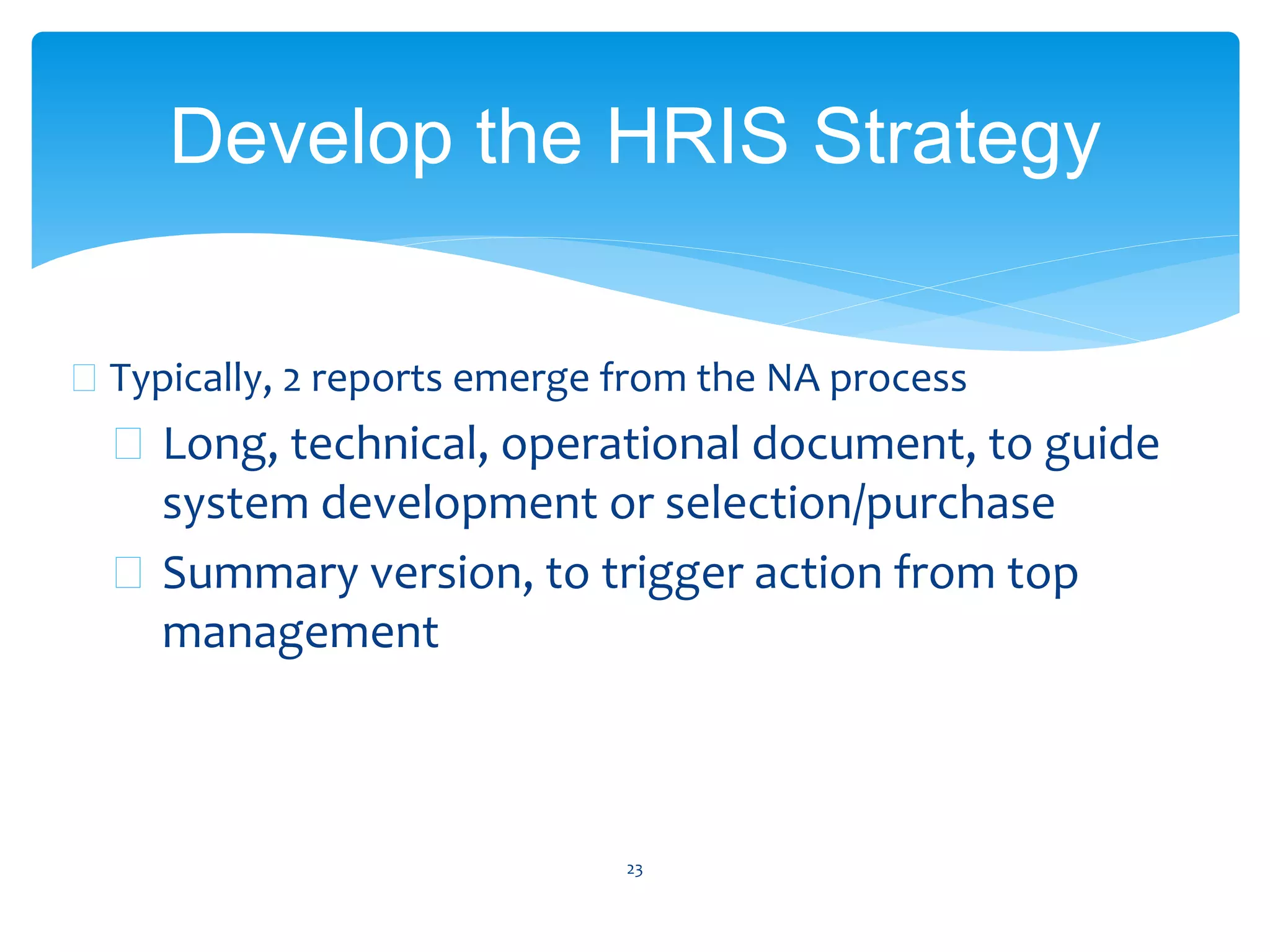  Typically, 2 reports emerge from the NA process
 Long, technical, operational document, to guide
system development or selection/purchase
 Summary version, to trigger action from top
management
23
Develop the HRIS Strategy
 