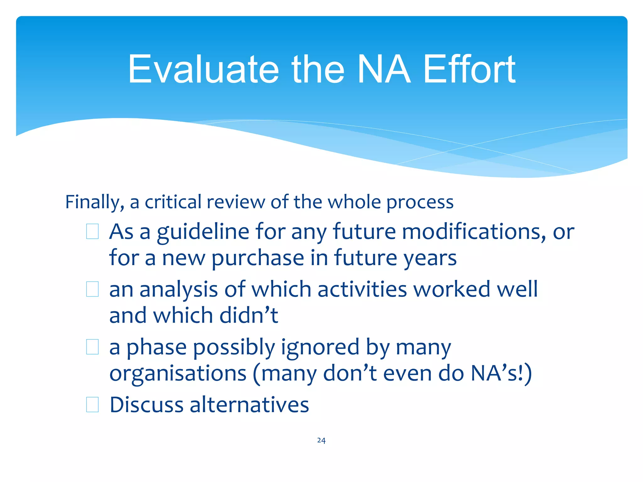 Finally, a critical review of the whole process
 As a guideline for any future modifications, or
for a new purchase in future years
 an analysis of which activities worked well
and which didn’t
 a phase possibly ignored by many
organisations (many don’t even do NA’s!)
 Discuss alternatives
24
Evaluate the NA Effort
 