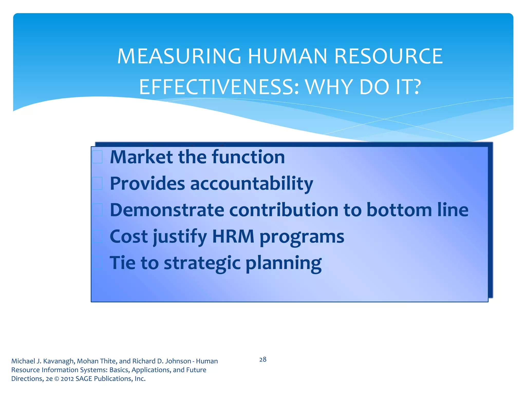 Michael J. Kavanagh, Mohan Thite, and Richard D. Johnson - Human
Resource Information Systems: Basics, Applications, and Future
Directions, 2e © 2012 SAGE Publications, Inc.
MEASURING HUMAN RESOURCE
EFFECTIVENESS: WHY DO IT?
 Market the function
 Provides accountability
 Demonstrate contribution to bottom line
 Cost justify HRM programs
 Tie to strategic planning
28
 