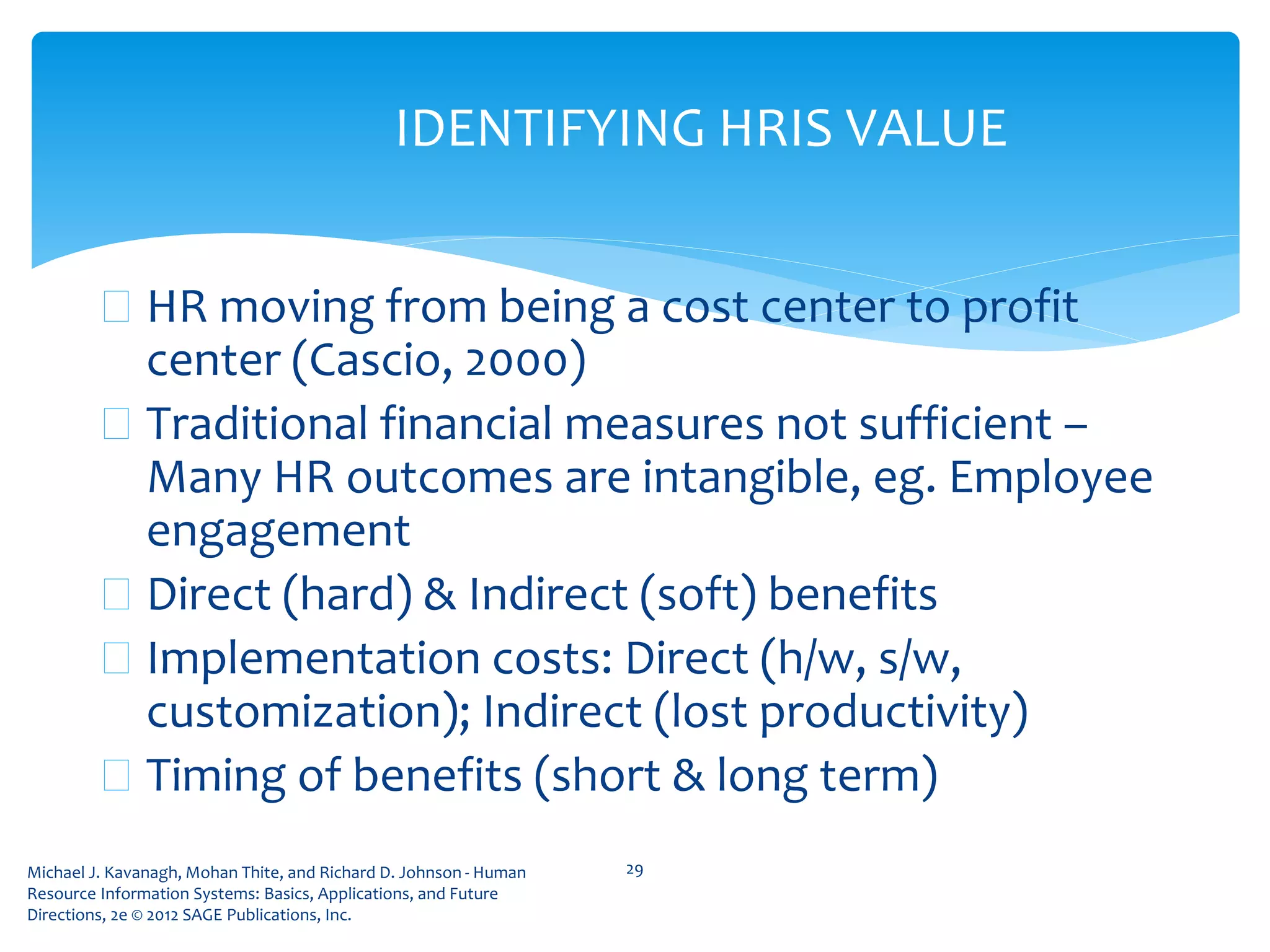 Michael J. Kavanagh, Mohan Thite, and Richard D. Johnson - Human
Resource Information Systems: Basics, Applications, and Future
Directions, 2e © 2012 SAGE Publications, Inc.
IDENTIFYING HRIS VALUE
 HR moving from being a cost center to profit
center (Cascio, 2000)
 Traditional financial measures not sufficient –
Many HR outcomes are intangible, eg. Employee
engagement
 Direct (hard) & Indirect (soft) benefits
 Implementation costs: Direct (h/w, s/w,
customization); Indirect (lost productivity)
 Timing of benefits (short & long term)
29
 