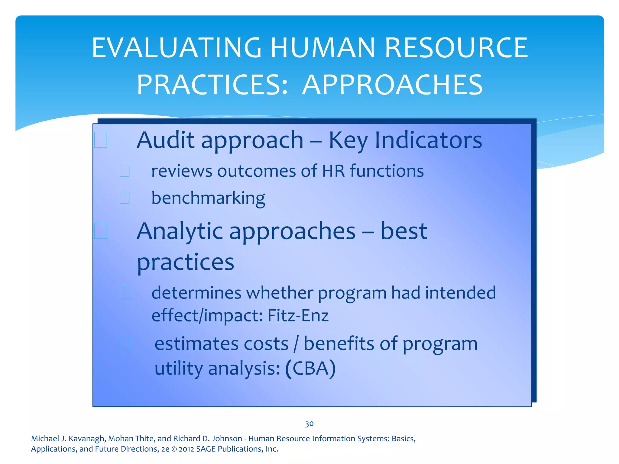 Michael J. Kavanagh, Mohan Thite, and Richard D. Johnson - Human Resource Information Systems: Basics,
Applications, and Future Directions, 2e © 2012 SAGE Publications, Inc.
EVALUATING HUMAN RESOURCE
PRACTICES: APPROACHES
 Audit approach – Key Indicators
 reviews outcomes of HR functions
 benchmarking
 Analytic approaches – best
practices
 determines whether program had intended
effect/impact: Fitz-Enz
 estimates costs / benefits of program
utility analysis: (CBA)
30
 