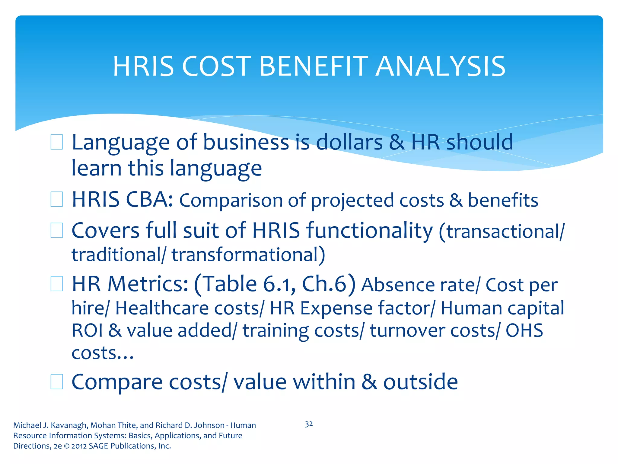 Michael J. Kavanagh, Mohan Thite, and Richard D. Johnson - Human
Resource Information Systems: Basics, Applications, and Future
Directions, 2e © 2012 SAGE Publications, Inc.
HRIS COST BENEFIT ANALYSIS
 Language of business is dollars & HR should
learn this language
 HRIS CBA: Comparison of projected costs & benefits
 Covers full suit of HRIS functionality (transactional/
traditional/ transformational)
 HR Metrics: (Table 6.1, Ch.6) Absence rate/ Cost per
hire/ Healthcare costs/ HR Expense factor/ Human capital
ROI & value added/ training costs/ turnover costs/ OHS
costs…
 Compare costs/ value within & outside
32
 